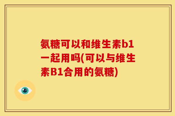 氨糖可以和维生素b1一起用吗(可以与维生素B1合用的氨糖)