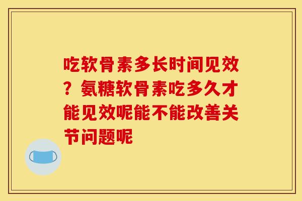 吃软骨素多长时间见效？氨糖软骨素吃多久才能见效呢能不能改善关节问题呢