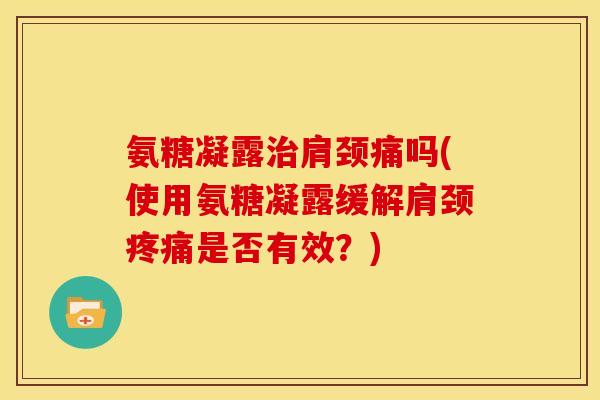氨糖凝露治肩颈痛吗(使用氨糖凝露缓解肩颈疼痛是否有效？)