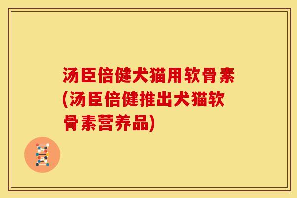 汤臣倍健犬猫用软骨素(汤臣倍健推出犬猫软骨素营养品)