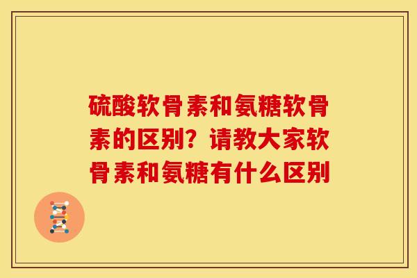 硫酸软骨素和氨糖软骨素的区别？请教大家软骨素和氨糖有什么区别