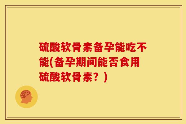 硫酸软骨素备孕能吃不能(备孕期间能否食用硫酸软骨素？)