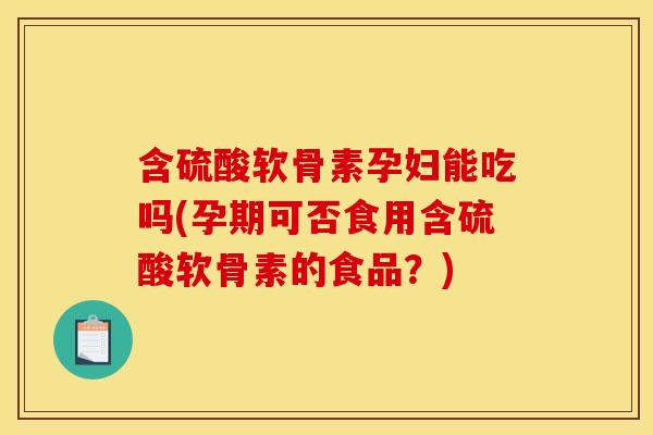 含硫酸软骨素孕妇能吃吗(孕期可否食用含硫酸软骨素的食品？)