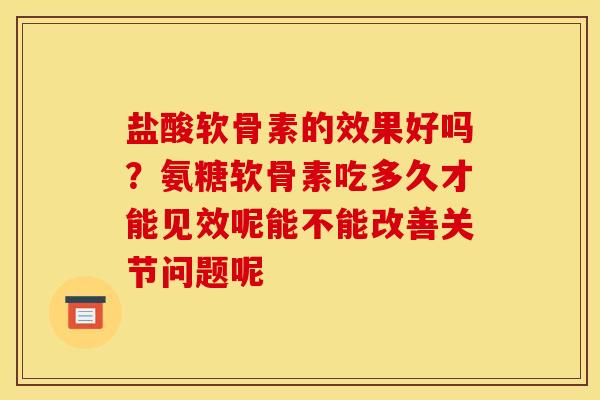 盐酸软骨素的效果好吗？氨糖软骨素吃多久才能见效呢能不能改善关节问题呢