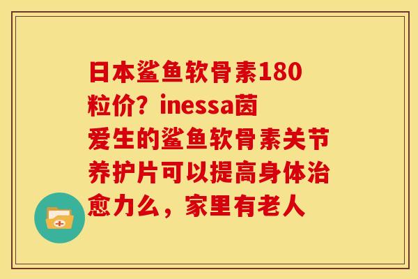 日本鲨鱼软骨素180粒价？inessa茵爱生的鲨鱼软骨素关节养护片可以提高身体治愈力么，家里有老人