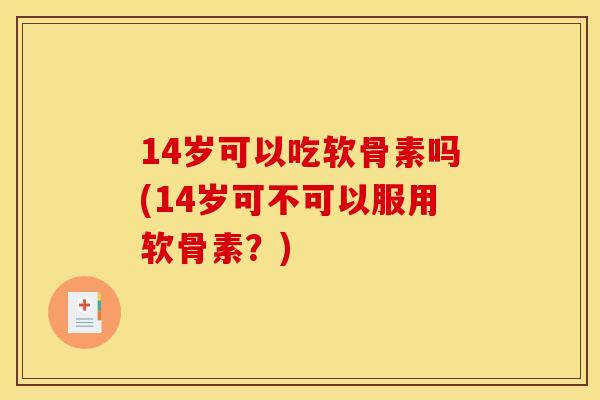14岁可以吃软骨素吗(14岁可不可以服用软骨素？)