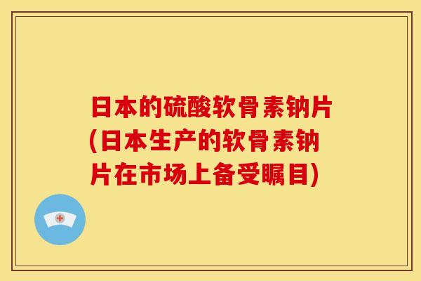 日本的硫酸软骨素钠片(日本生产的软骨素钠片在市场上备受瞩目)