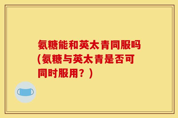 氨糖能和英太青同服吗(氨糖与英太青是否可同时服用？)