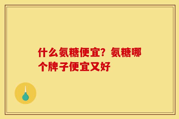 什么氨糖便宜？氨糖哪个牌子便宜又好