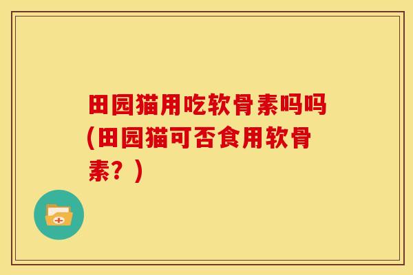 田园猫用吃软骨素吗吗(田园猫可否食用软骨素？)