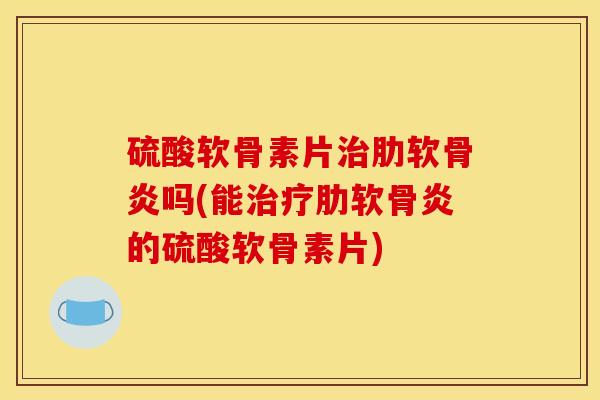 硫酸软骨素片治肋软骨炎吗(能治疗肋软骨炎的硫酸软骨素片)