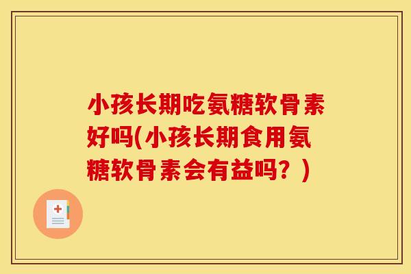 小孩长期吃氨糖软骨素好吗(小孩长期食用氨糖软骨素会有益吗？)