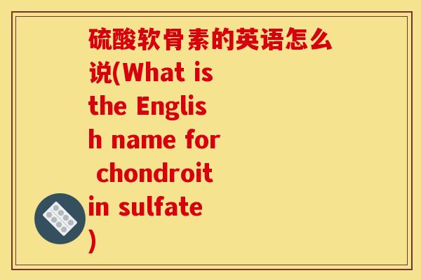 硫酸软骨素的英语怎么说(What is the English name for chondroitin sulfate)