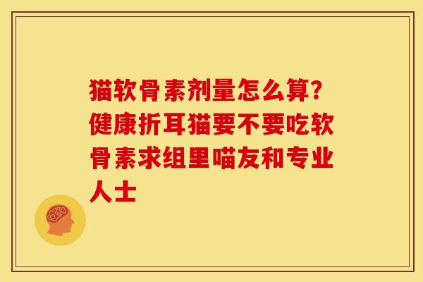 猫软骨素剂量怎么算？健康折耳猫要不要吃软骨素求组里喵友和专业人士