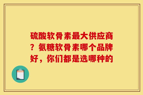硫酸软骨素最大供应商？氨糖软骨素哪个品牌好，你们都是选哪种的