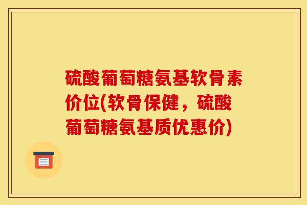 硫酸葡萄糖氨基软骨素价位(软骨保健，硫酸葡萄糖氨基质优惠价)