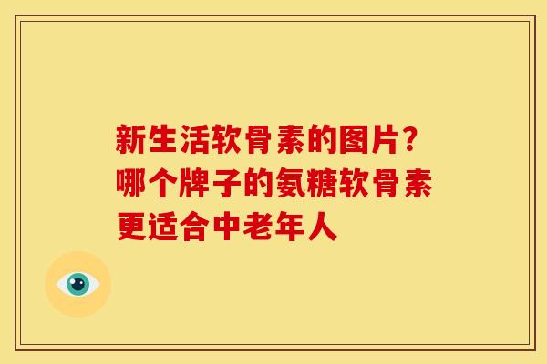 新生活软骨素的图片？哪个牌子的氨糖软骨素更适合中老年人