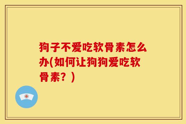 狗子不爱吃软骨素怎么办(如何让狗狗爱吃软骨素？)
