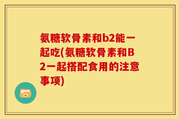 氨糖软骨素和b2能一起吃(氨糖软骨素和B2一起搭配食用的注意事项)