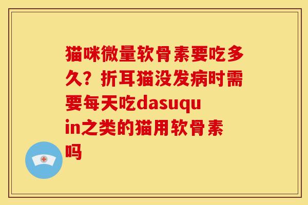 猫咪微量软骨素要吃多久？折耳猫没发病时需要每天吃dasuquin之类的猫用软骨素吗