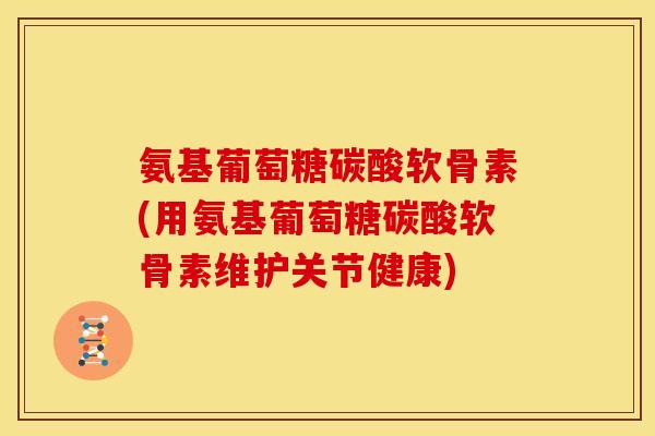 氨基葡萄糖碳酸软骨素(用氨基葡萄糖碳酸软骨素维护关节健康)