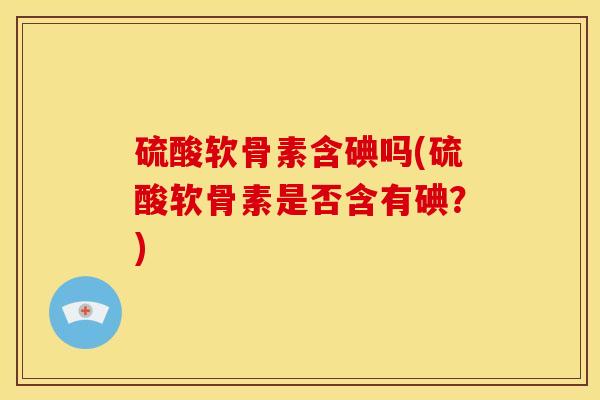 硫酸软骨素含碘吗(硫酸软骨素是否含有碘？)