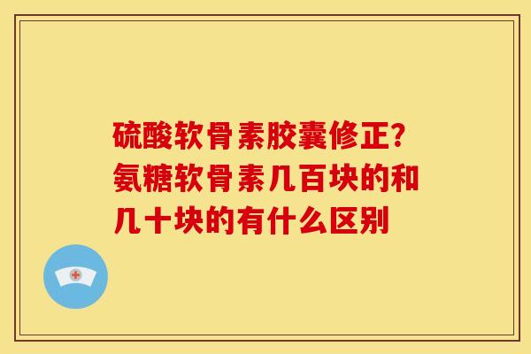 硫酸软骨素胶囊修正？氨糖软骨素几百块的和几十块的有什么区别