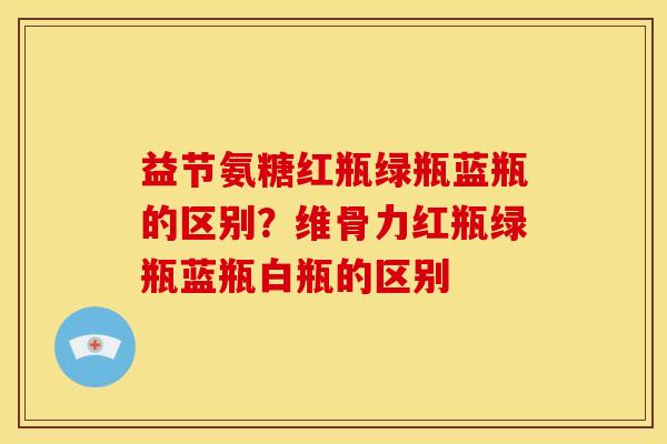 益节氨糖红瓶绿瓶蓝瓶的区别？维骨力红瓶绿瓶蓝瓶白瓶的区别
