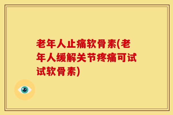 老年人止痛软骨素(老年人缓解关节疼痛可试试软骨素)