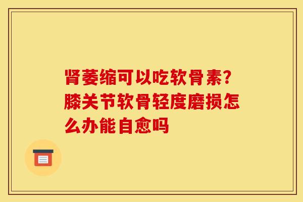 肾萎缩可以吃软骨素？膝关节软骨轻度磨损怎么办能自愈吗