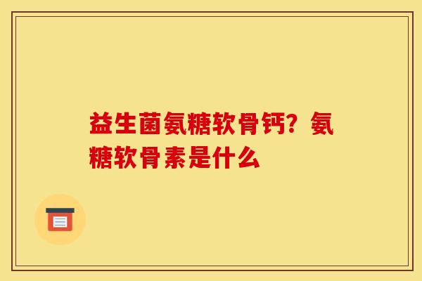 益生菌氨糖软骨钙？氨糖软骨素是什么