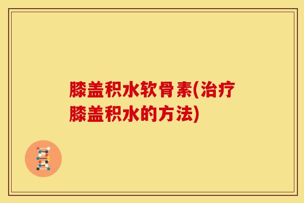 膝盖积水软骨素(治疗膝盖积水的方法)