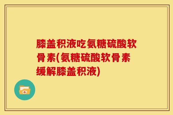 膝盖积液吃氨糖硫酸软骨素(氨糖硫酸软骨素缓解膝盖积液)