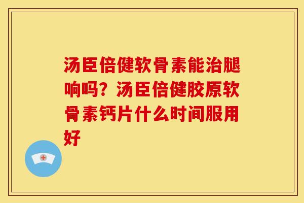 汤臣倍健软骨素能治腿响吗？汤臣倍健胶原软骨素钙片什么时间服用好