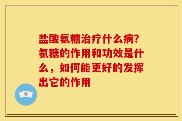 盐酸氨糖治疗什么病？氨糖的作用和功效是什么，如何能更好的发挥出它的作用