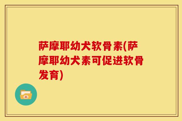 萨摩耶幼犬软骨素(萨摩耶幼犬素可促进软骨发育)