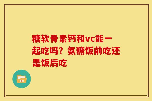 糖软骨素钙和vc能一起吃吗？氨糖饭前吃还是饭后吃