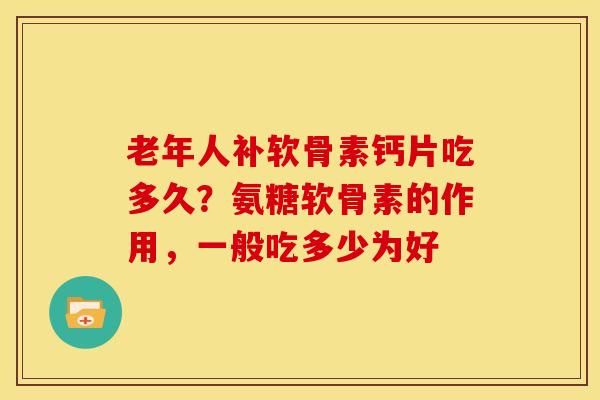 老年人补软骨素钙片吃多久？氨糖软骨素的作用，一般吃多少为好