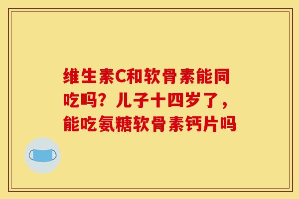 维生素C和软骨素能同吃吗？儿子十四岁了，能吃氨糖软骨素钙片吗