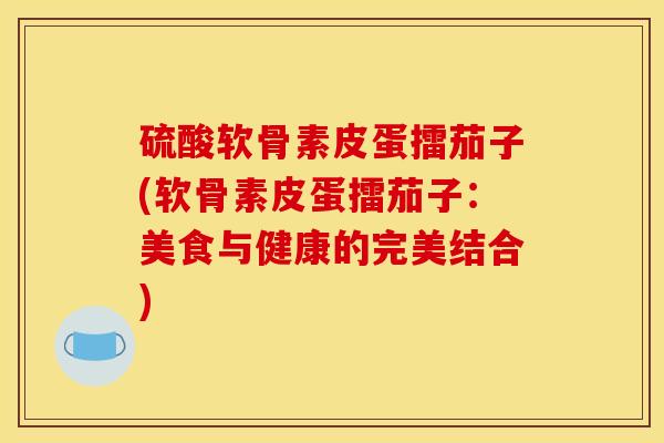 硫酸软骨素皮蛋擂茄子(软骨素皮蛋擂茄子：美食与健康的完美结合)