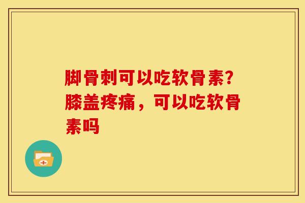 脚骨刺可以吃软骨素？膝盖疼痛，可以吃软骨素吗