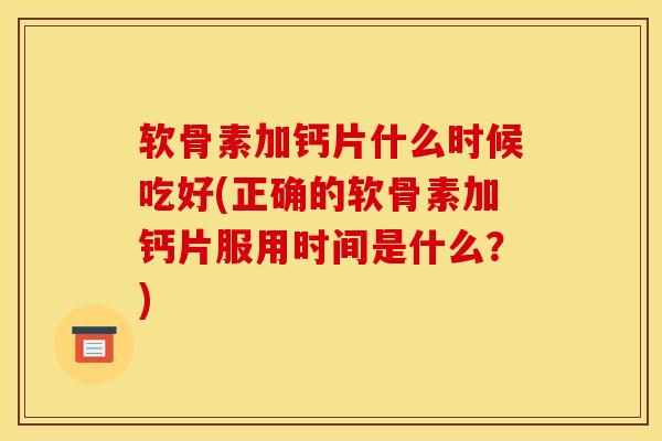 软骨素加钙片什么时候吃好(正确的软骨素加钙片服用时间是什么？)
