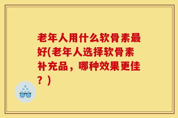 老年人用什么软骨素最好(老年人选择软骨素补充品，哪种效果更佳？)