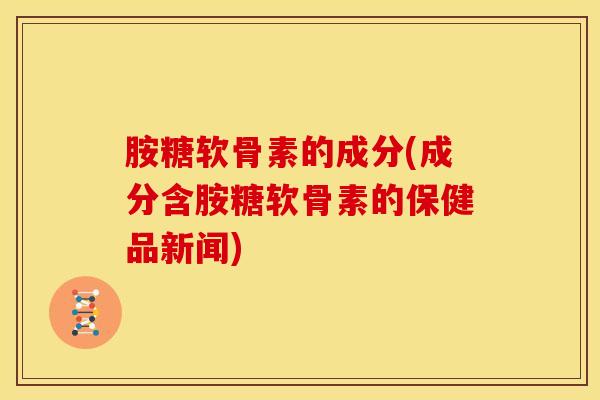 胺糖软骨素的成分(成分含胺糖软骨素的保健品新闻)