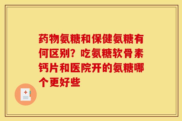 药物氨糖和保健氨糖有何区别？吃氨糖软骨素钙片和医院开的氨糖哪个更好些