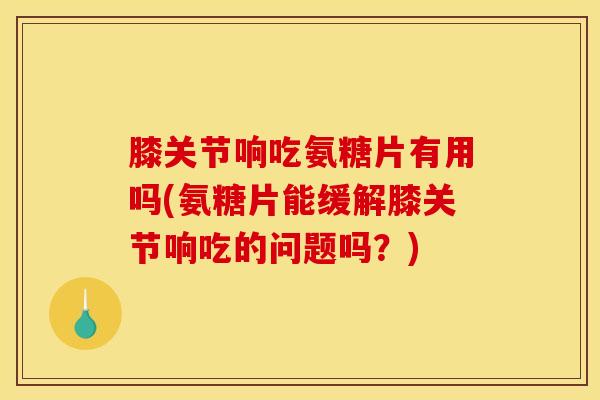 膝关节响吃氨糖片有用吗(氨糖片能缓解膝关节响吃的问题吗？)