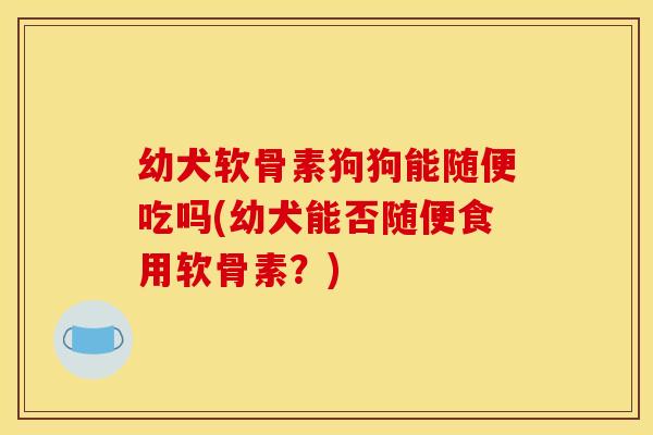 幼犬软骨素狗狗能随便吃吗(幼犬能否随便食用软骨素？)