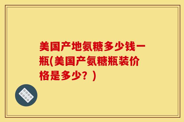 美国产地氨糖多少钱一瓶(美国产氨糖瓶装价格是多少？)