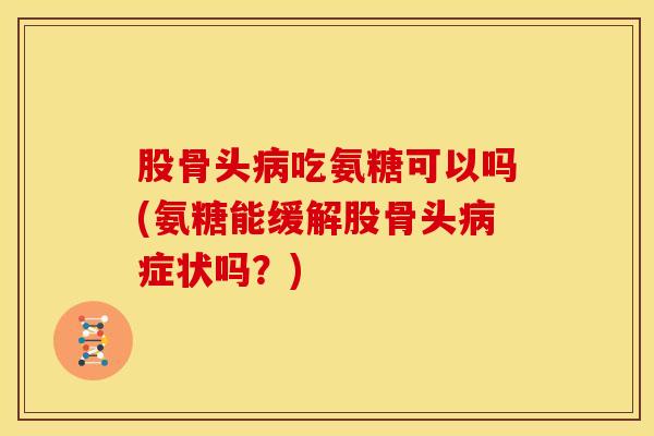 股骨头病吃氨糖可以吗(氨糖能缓解股骨头病症状吗？)