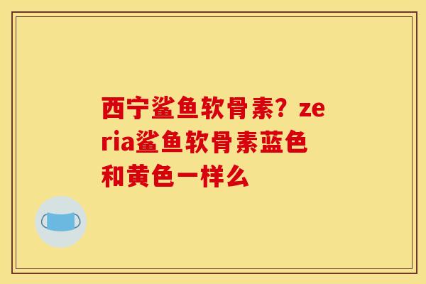 西宁鲨鱼软骨素？zeria鲨鱼软骨素蓝色和黄色一样么